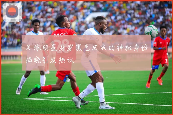 足球明星身穿黑色皮衣的神秘身份揭晓引发热议