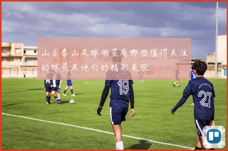 山东泰山足球明星有哪些值得关注的球员及他们的精彩表现