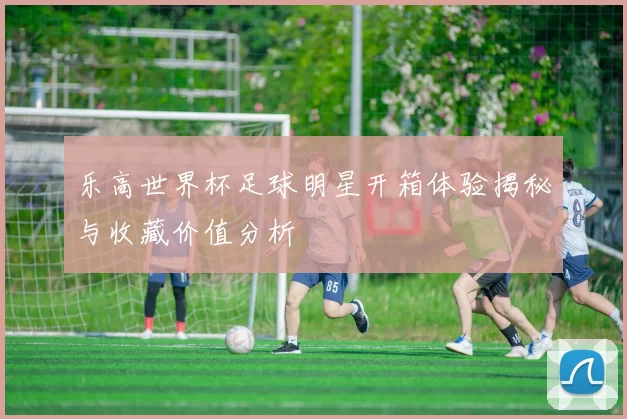 乐高世界杯足球明星开箱体验揭秘与收藏价值分析