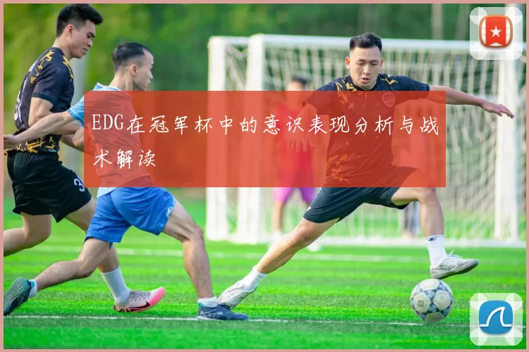 EDG在冠军杯中的意识表现分析与战术解读