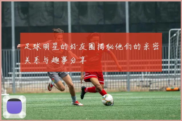 足球明星的好友圈揭秘他们的亲密关系与趣事分享