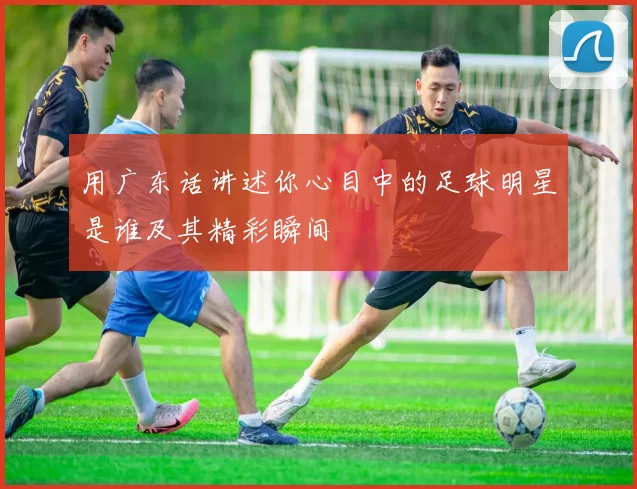 用广东话讲述你心目中的足球明星是谁及其精彩瞬间