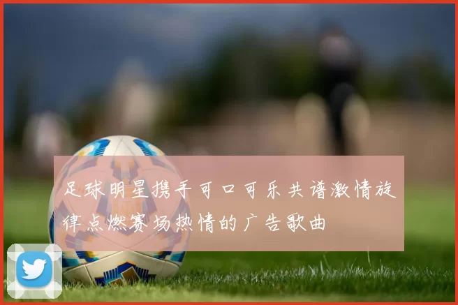 足球明星携手可口可乐共谱激情旋律点燃赛场热情的广告歌曲
