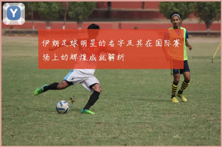 伊朗足球明星的名字及其在国际赛场上的辉煌成就解析