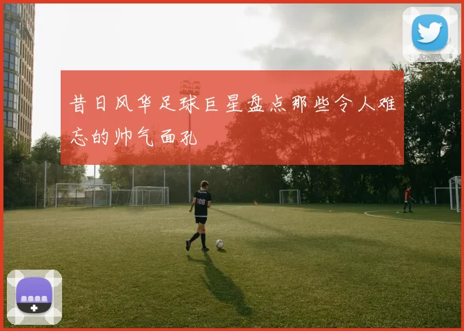 昔日风华足球巨星盘点那些令人难忘的帅气面孔