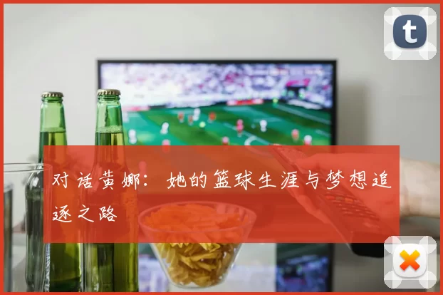 对话黄娜：她的篮球生涯与梦想追逐之路