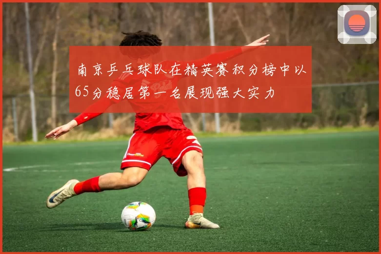 南京乒乓球队在精英赛积分榜中以65分稳居第一名展现强大实力