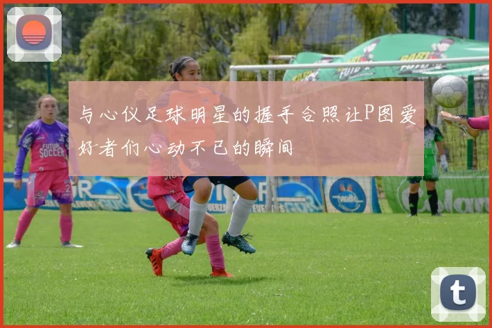 与心仪足球明星的握手合照让P图爱好者们心动不已的瞬间