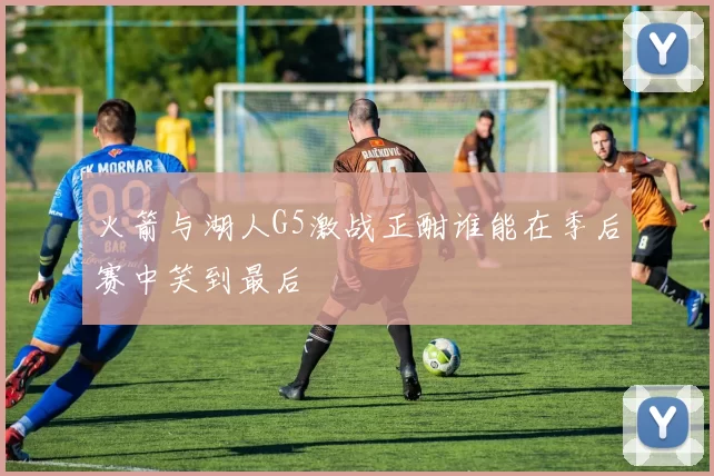 火箭与湖人G5激战正酣谁能在季后赛中笑到最后