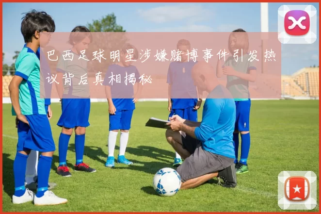 巴西足球明星涉嫌赌博事件引发热议背后真相揭秘