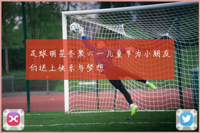足球明星齐聚六一儿童节为小朋友们送上快乐与梦想
