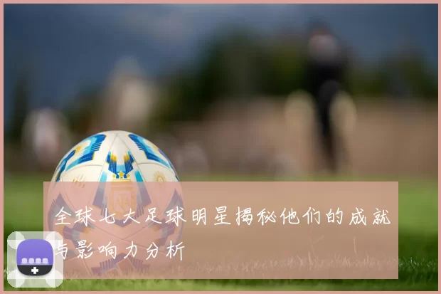 全球七大足球明星揭秘他们的成就与影响力分析