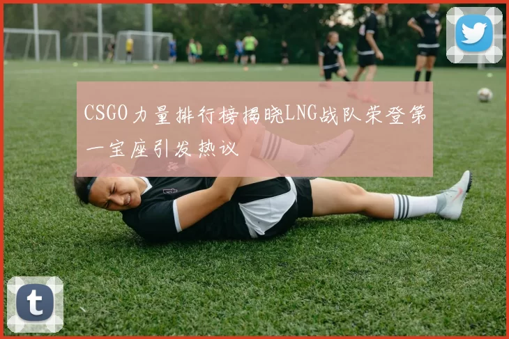 CSGO力量排行榜揭晓LNG战队荣登第一宝座引发热议