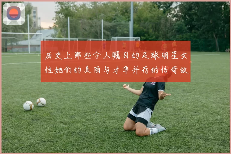 历史上那些令人瞩目的足球明星女性她们的美丽与才华并存的传奇故事