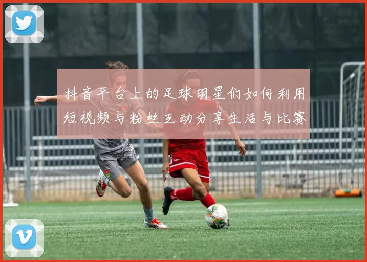 抖音平台上的足球明星们如何利用短视频与粉丝互动分享生活与比赛瞬间