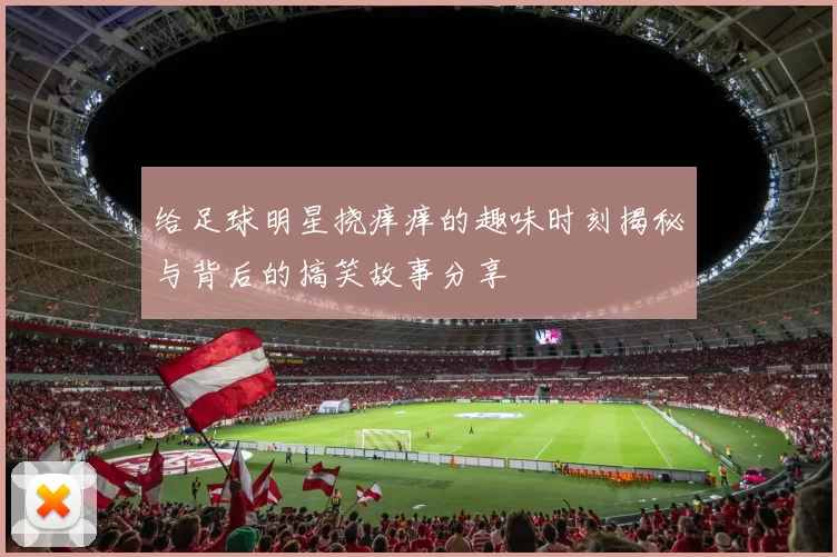 给足球明星挠痒痒的趣味时刻揭秘与背后的搞笑故事分享
