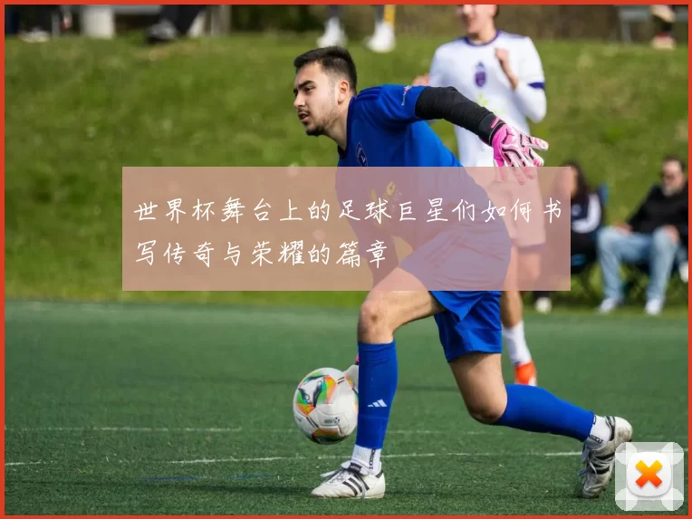 世界杯舞台上的足球巨星们如何书写传奇与荣耀的篇章