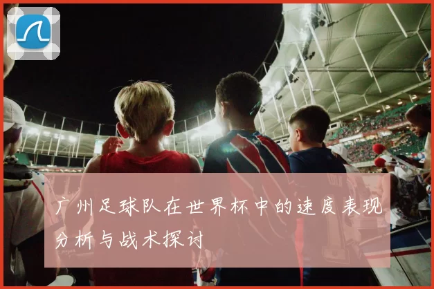 广州足球队在世界杯中的速度表现分析与战术探讨