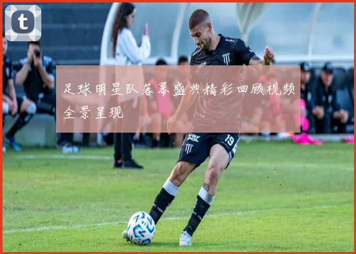 足球明星队落幕盛典精彩回顾视频全景呈现