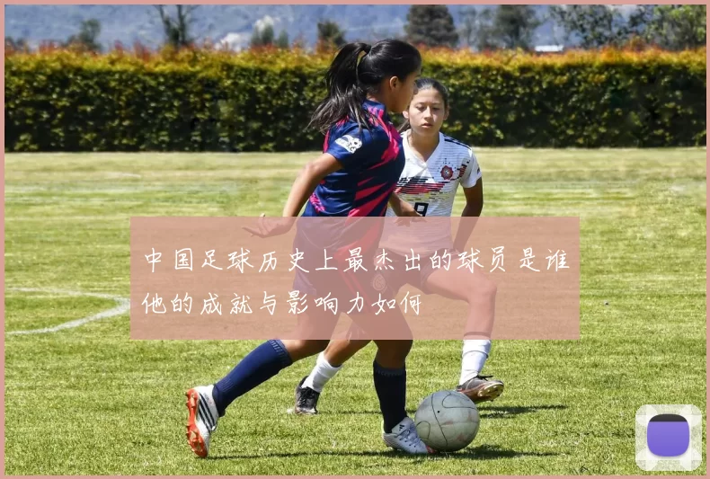 中国足球历史上最杰出的球员是谁他的成就与影响力如何