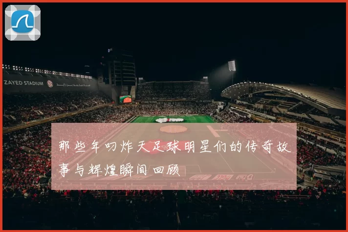 那些年叼炸天足球明星们的传奇故事与辉煌瞬间回顾