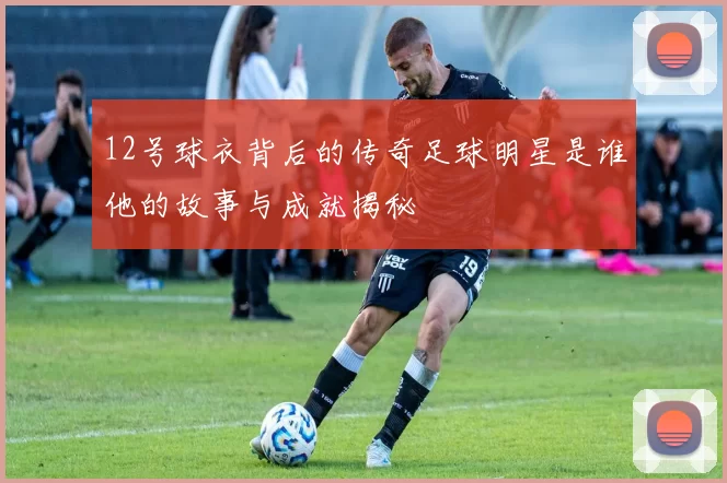 12号球衣背后的传奇足球明星是谁他的故事与成就揭秘