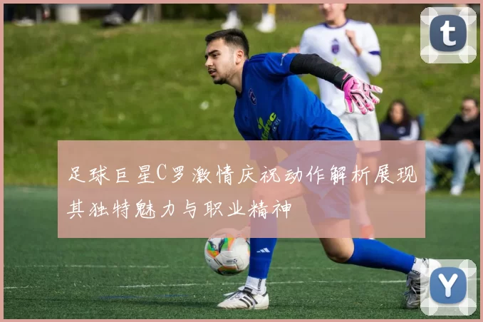 足球巨星C罗激情庆祝动作解析展现其独特魅力与职业精神