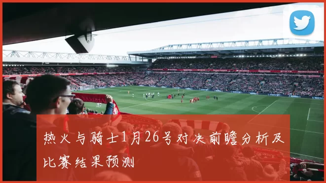 热火与骑士1月26号对决前瞻分析及比赛结果预测