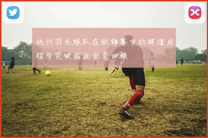 杭州羽毛球队在欧锦赛中的辉煌历程与突破成就全景回顾