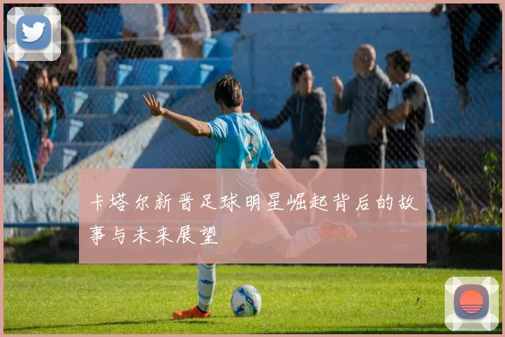 卡塔尔新晋足球明星崛起背后的故事与未来展望