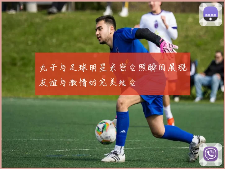 丸子与足球明星亲密合照瞬间展现友谊与激情的完美结合