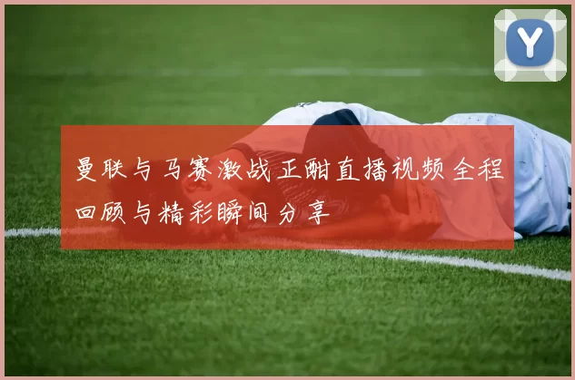 曼联与马赛激战正酣直播视频全程回顾与精彩瞬间分享