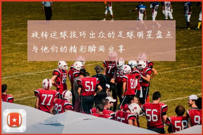 旋转运球技巧出众的足球明星盘点与他们的精彩瞬间分享