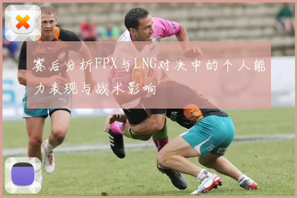 赛后分析FPX与LNG对决中的个人能力表现与战术影响