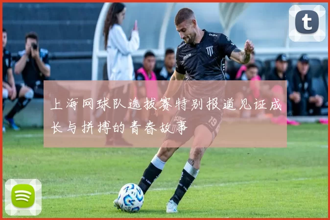 上海网球队选拔赛特别报道见证成长与拼搏的青春故事