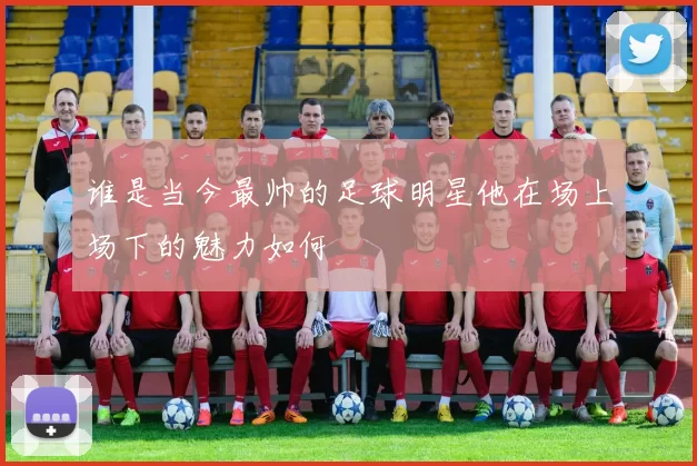 谁是当今最帅的足球明星他在场上场下的魅力如何