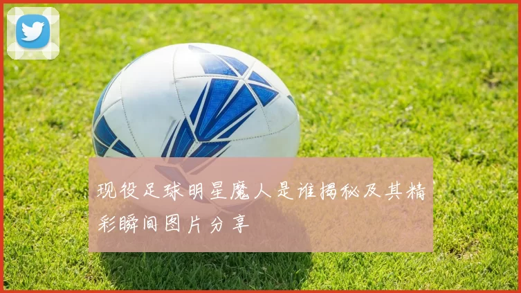 现役足球明星魔人是谁揭秘及其精彩瞬间图片分享
