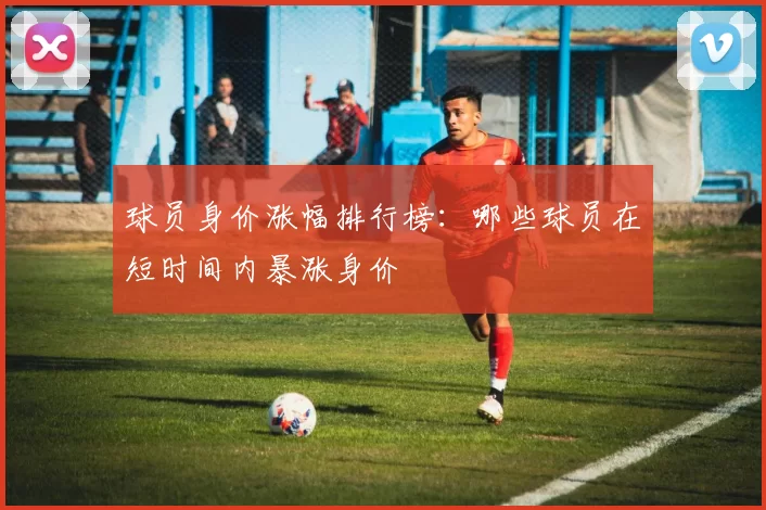 球员身价涨幅排行榜：哪些球员在短时间内暴涨身价