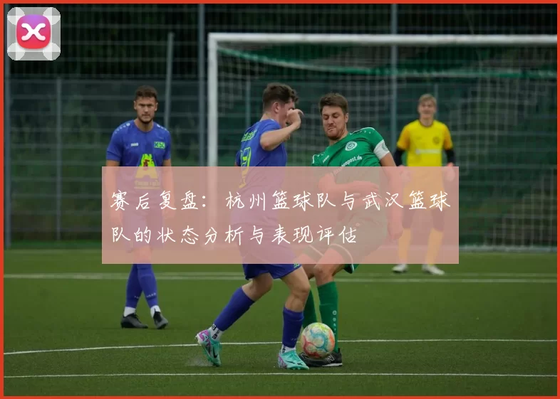 赛后复盘：杭州篮球队与武汉篮球队的状态分析与表现评估