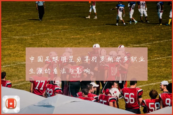 中国足球明星分享对罗纳尔多职业生涯的看法与影响