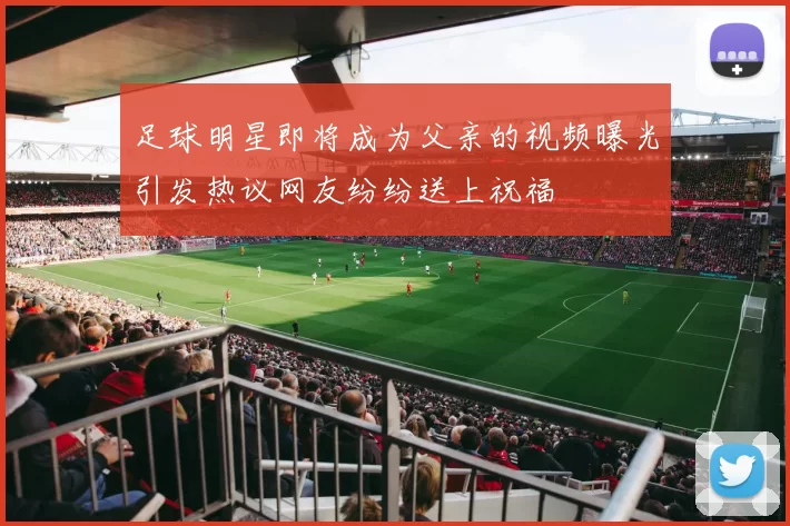 足球明星即将成为父亲的视频曝光引发热议网友纷纷送上祝福