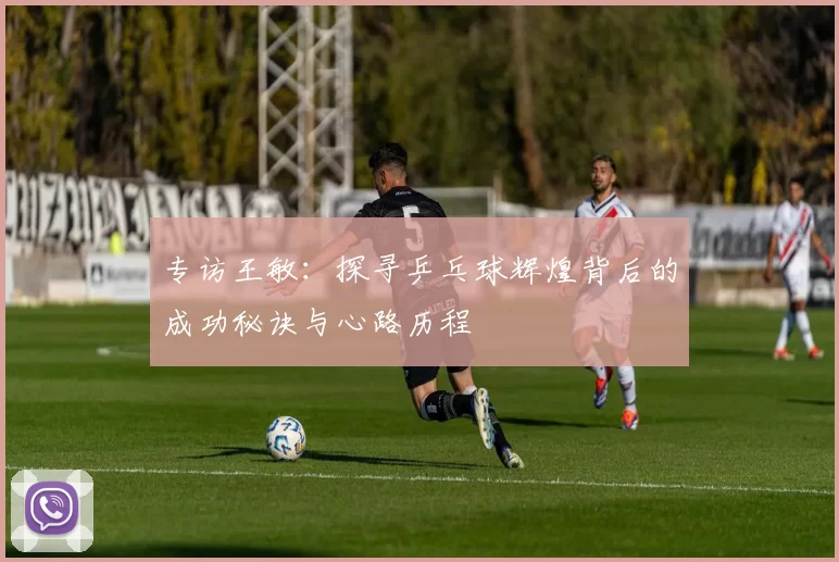 专访王敏：探寻乒乓球辉煌背后的成功秘诀与心路历程