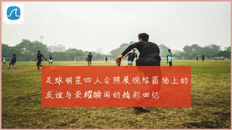 足球明星四人合照展现绿茵场上的友谊与荣耀瞬间的精彩回忆