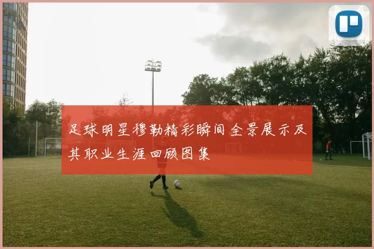 足球明星穆勒精彩瞬间全景展示及其职业生涯回顾图集