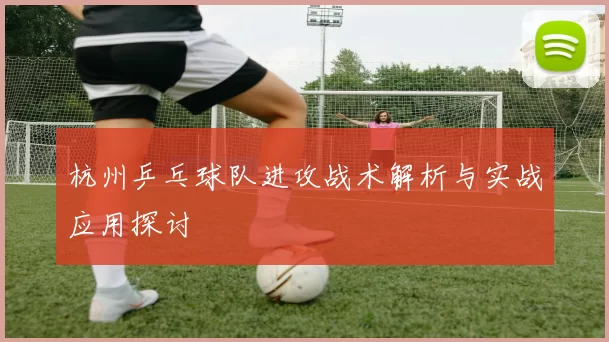 杭州乒乓球队进攻战术解析与实战应用探讨