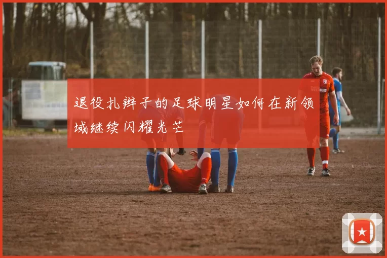 退役扎辫子的足球明星如何在新领域继续闪耀光芒