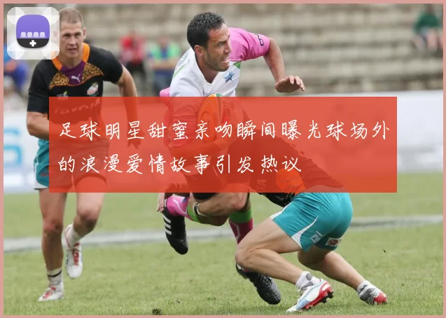 足球明星甜蜜亲吻瞬间曝光球场外的浪漫爱情故事引发热议