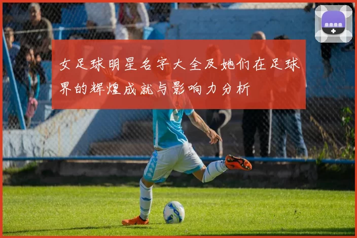 女足球明星名字大全及她们在足球界的辉煌成就与影响力分析