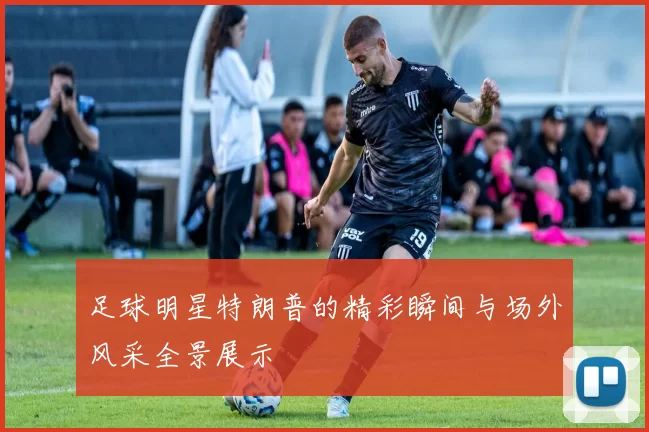 足球明星特朗普的精彩瞬间与场外风采全景展示