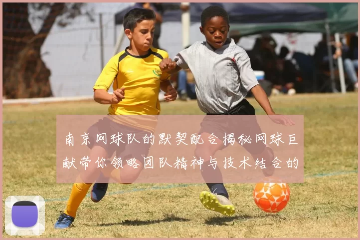 南京网球队的默契配合揭秘网球巨献带你领略团队精神与技术结合的魅力